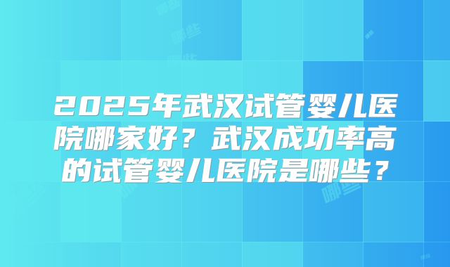2025年武汉试管婴儿医院哪家好？武汉成功率高的试管婴儿医院是哪些？