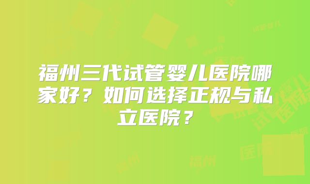 福州三代试管婴儿医院哪家好？如何选择正规与私立医院？