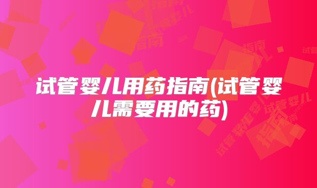 试管婴儿用药指南(试管婴儿需要用的药)