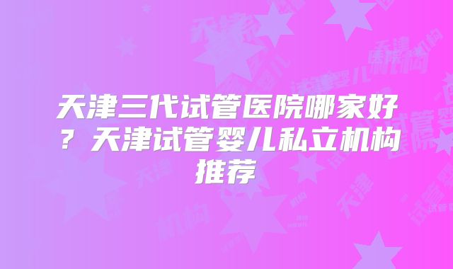 天津三代试管医院哪家好？天津试管婴儿私立机构推荐