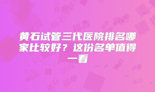黄石试管三代医院排名哪家比较好？这份名单值得一看