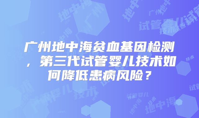 广州地中海贫血基因检测，第三代试管婴儿技术如何降低患病风险？