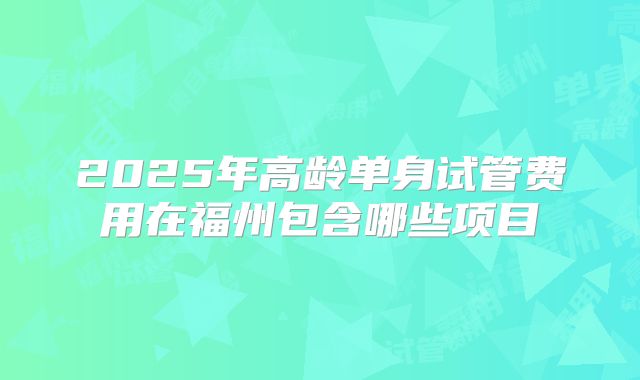 2025年高龄单身试管费用在福州包含哪些项目