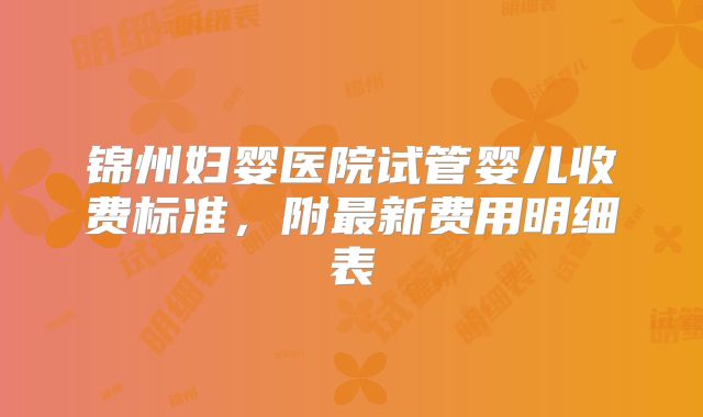 锦州妇婴医院试管婴儿收费标准,附最新费用明细表