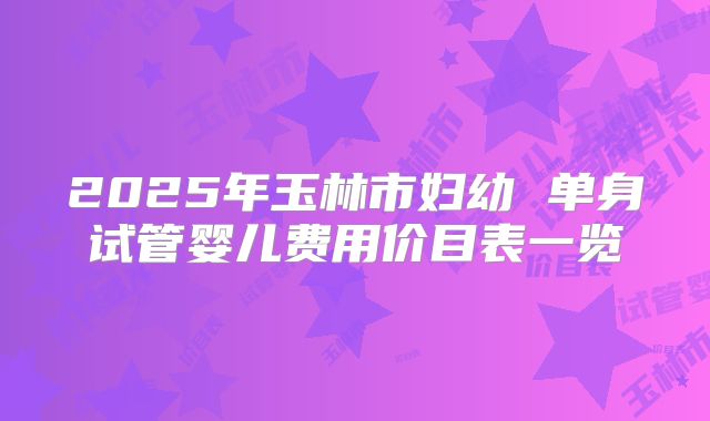2025年玉林市妇幼 单身试管婴儿费用价目表一览