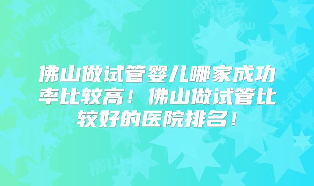 佛山做试管婴儿哪家成功率比较高！佛山做试管比较好的医院排名！