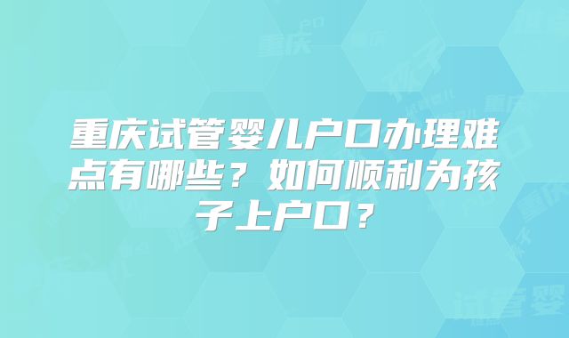重庆试管婴儿户口办理难点有哪些?如何顺利为孩子上户口?