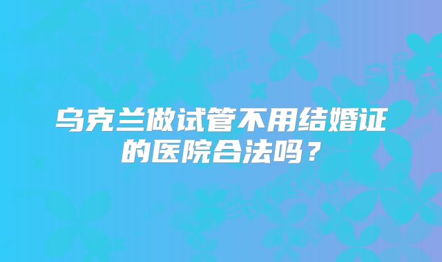 乌克兰做试管不用结婚证的医院合法吗?