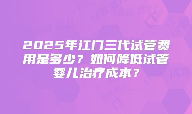 2025年江门三代试管费用是多少？如何降低试管婴儿治疗成本？