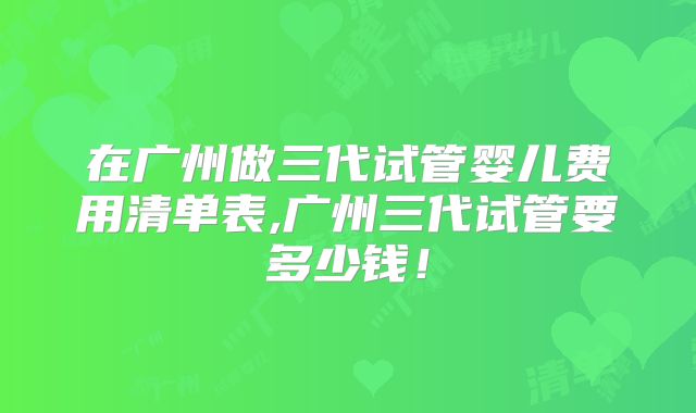 在广州做三代试管婴儿费用清单表,广州三代试管要多少钱！