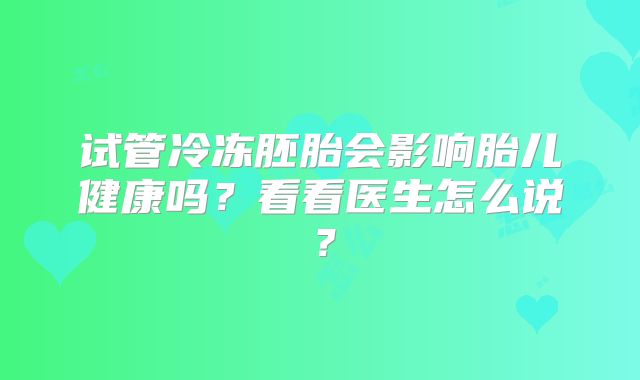 试管冷冻胚胎会影响胎儿健康吗?看看医生怎么说?