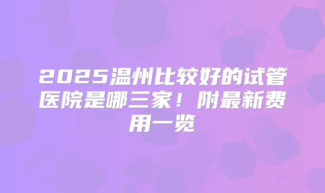 2025温州比较好的试管医院是哪三家!附最新费用一览