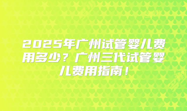 2025年广州试管婴儿费用多少？广州三代试管婴儿费用指南！