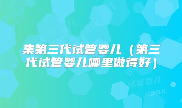 集第三代试管婴儿(第三代试管婴儿哪里做得好)
