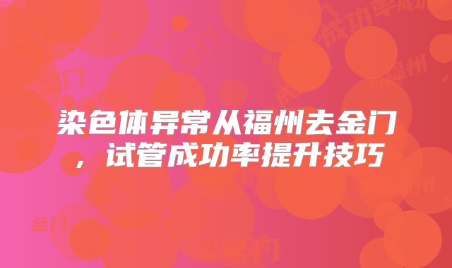 染色体异常从福州去金门,试管成功率提升技巧