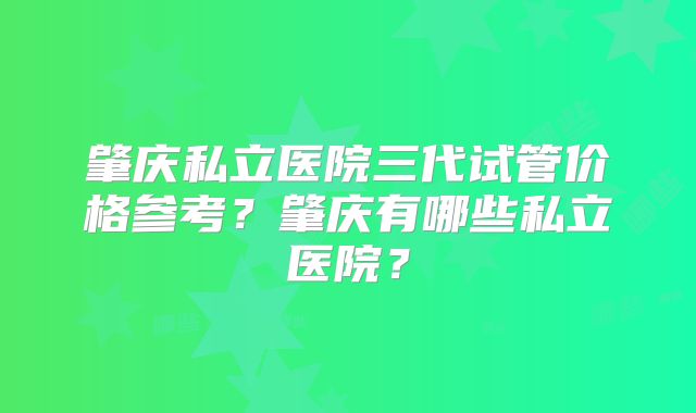 肇庆私立医院三代试管价格参考？肇庆有哪些私立医院？