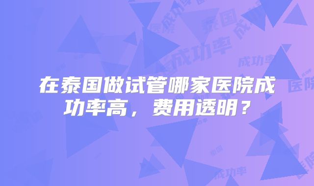 在泰国做试管哪家医院成功率高，费用透明？