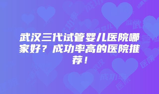武汉三代试管婴儿医院哪家好?成功率高的医院推荐!