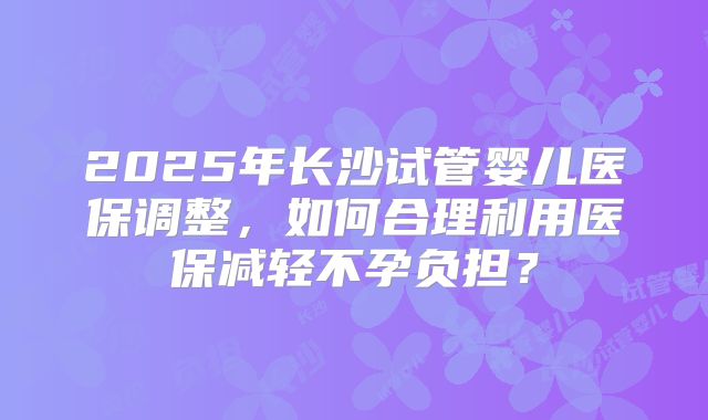 2025年长沙试管婴儿医保调整，如何合理利用医保减轻不孕负担？