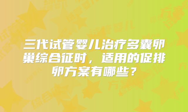 三代试管婴儿治疗多囊卵巢综合征时,适用的促排卵方案有哪些?