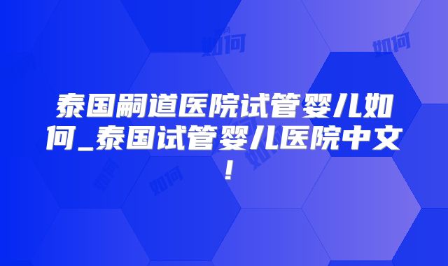 泰国嗣道医院试管婴儿如何_泰国试管婴儿医院中文!