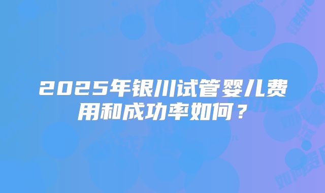 2025年银川试管婴儿费用和成功率如何？