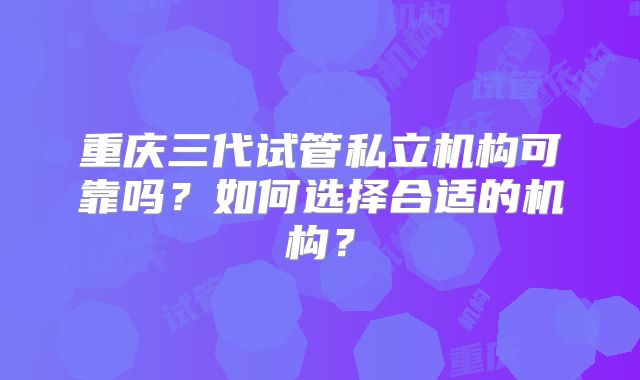 重庆三代试管私立机构可靠吗?如何选择合适的机构?