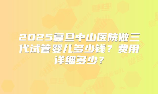 2025复旦中山医院做三代试管婴儿多少钱？费用详细多少？