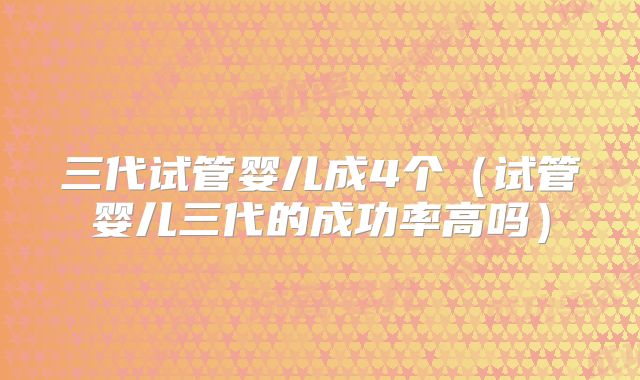 三代试管婴儿成4个（试管婴儿三代的成功率高吗）