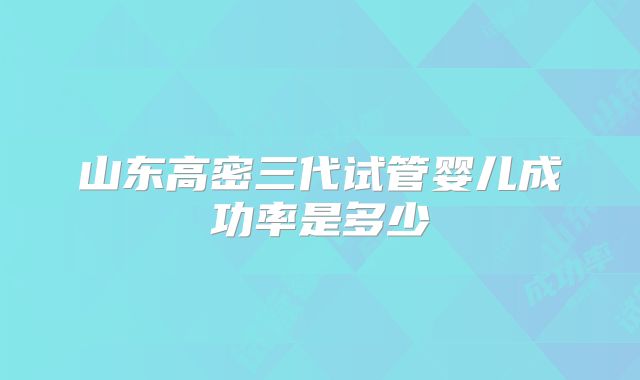 山东高密三代试管婴儿成功率是多少