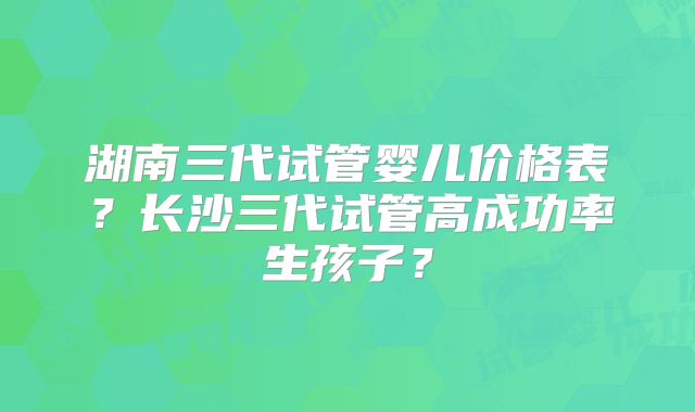 湖南三代试管婴儿价格表?长沙三代试管高成功率生孩子?