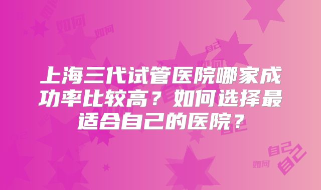 上海三代试管医院哪家成功率比较高？如何选择最适合自己的医院？