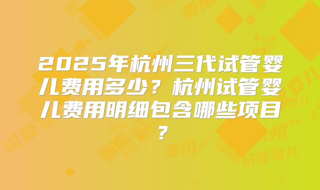 2025年杭州三代试管婴儿费用多少？杭州试管婴儿费用明细包含哪些项目？