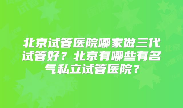 北京试管医院哪家做三代试管好？北京有哪些有名气私立试管医院？
