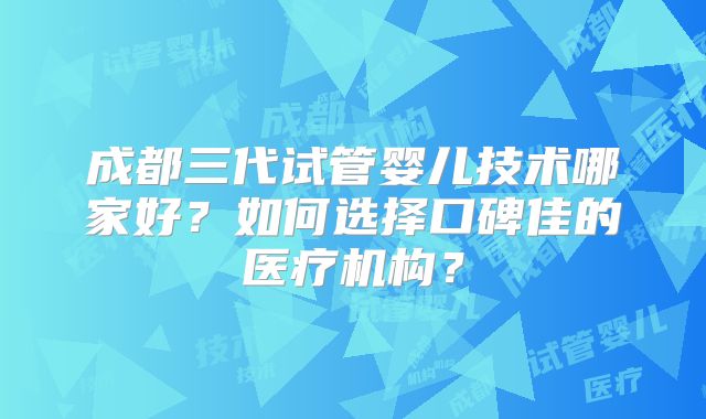 成都三代试管婴儿技术哪家好？如何选择口碑佳的医疗机构？