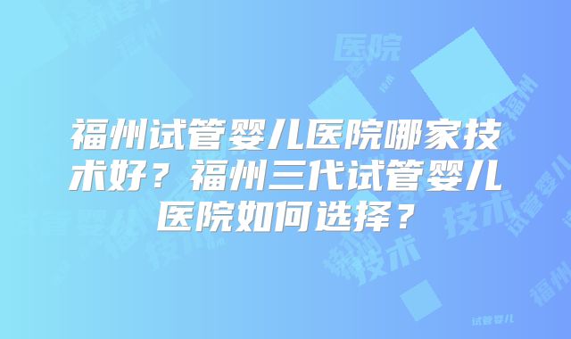 福州试管婴儿医院哪家技术好？福州三代试管婴儿医院如何选择？