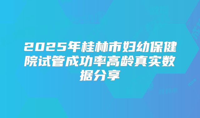 2025年桂林市妇幼保健院试管成功率高龄真实数据分享