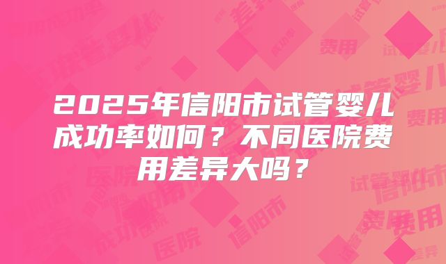 2025年信阳市试管婴儿成功率如何?不同医院费用差异大吗?