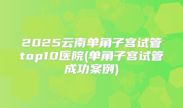 2025云南单角子宫试管top10医院(单角子宫试管成功案例)