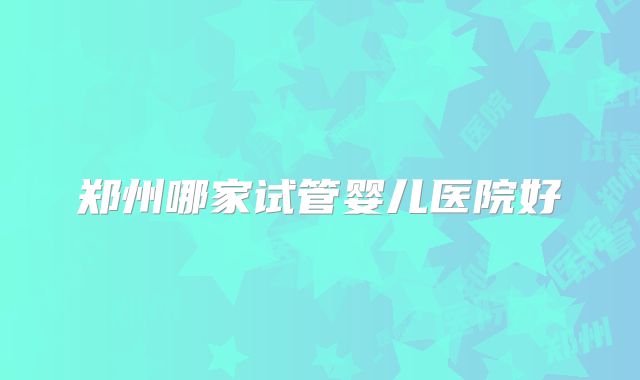 郑州哪家试管婴儿医院好