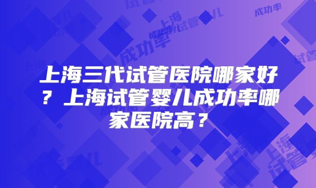 上海三代试管医院哪家好？上海试管婴儿成功率哪家医院高？