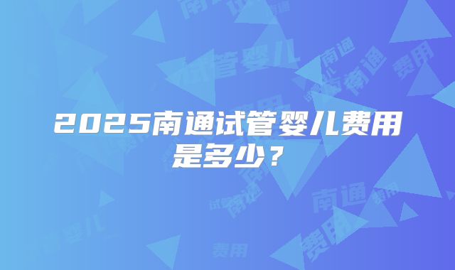 2025南通试管婴儿费用是多少?