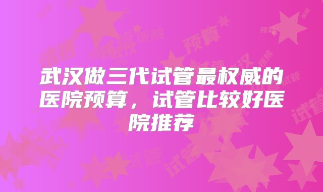武汉做三代试管最权威的医院预算,试管比较好医院推荐