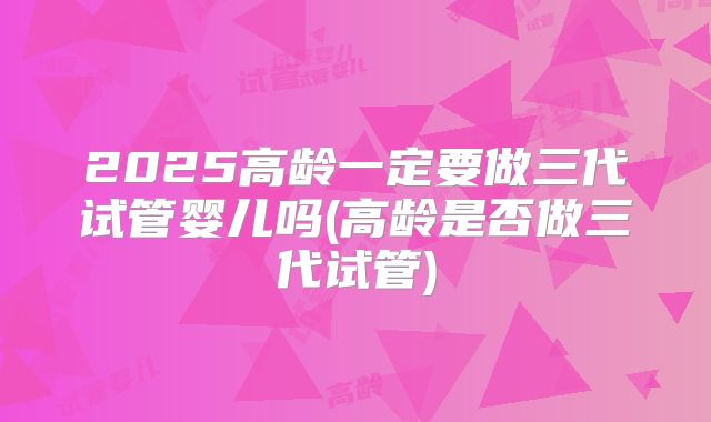 2025高龄一定要做三代试管婴儿吗(高龄是否做三代试管)