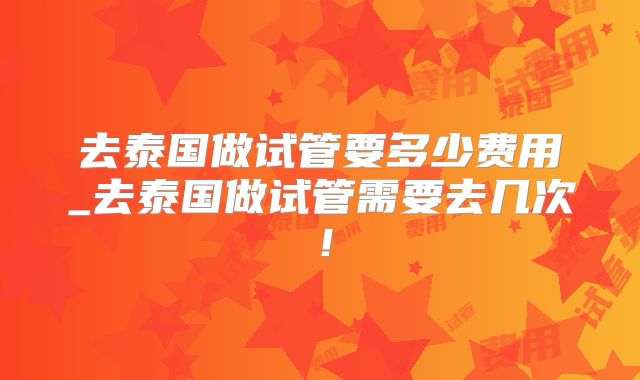 去泰国做试管要多少费用_去泰国做试管需要去几次!