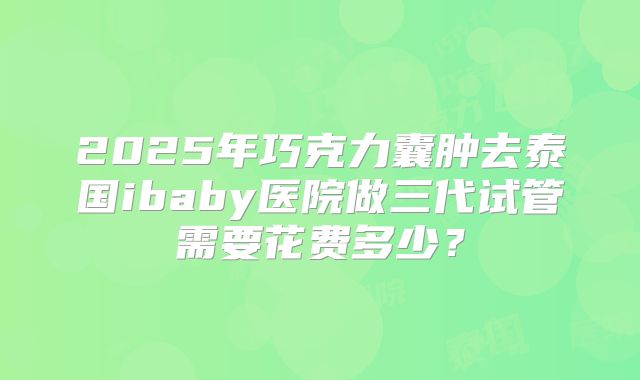 2025年巧克力囊肿去泰国ibaby医院做三代试管需要花费多少?
