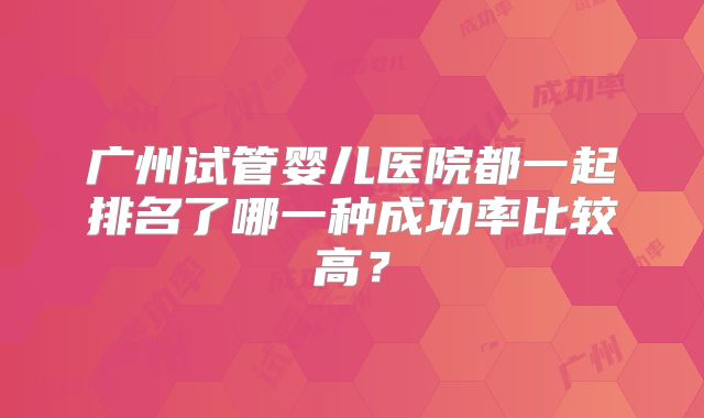 广州试管婴儿医院都一起排名了哪一种成功率比较高？