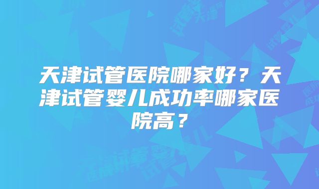 天津试管医院哪家好?天津试管婴儿成功率哪家医院高?