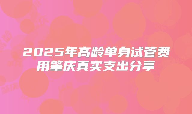 2025年高龄单身试管费用肇庆真实支出分享
