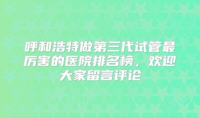 呼和浩特做第三代试管最厉害的医院排名榜，欢迎大家留言评论